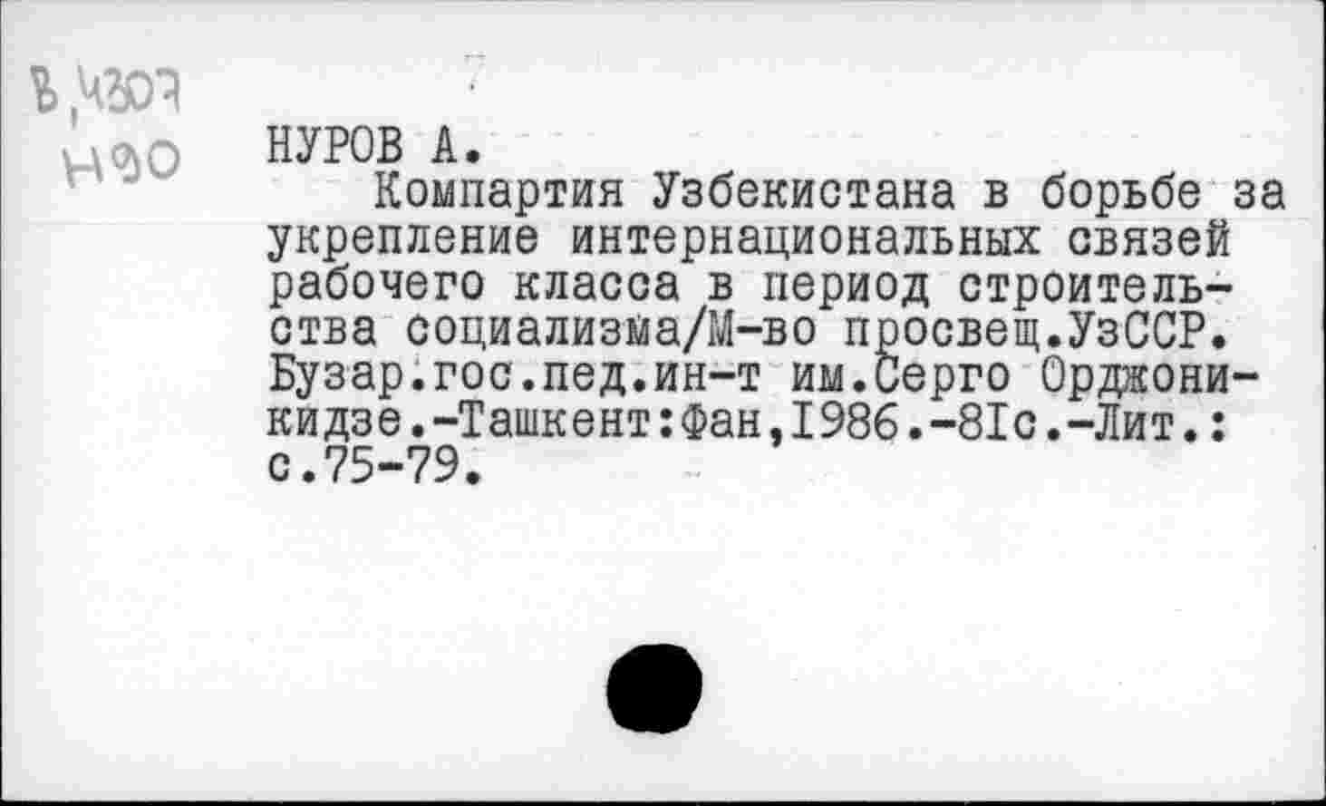 ﻿
НУРОВ А.
Компартия Узбекистана в борьбе за укрепление интернациональных связей рабочего класса в период строительства социализйа/М-во просвещ.УзССР. Бузар.гос.пед.ин-т им.Серго Орджоникидзе .-Ташкент :Фан,1986.-81с.-Лит.: с.75-79.